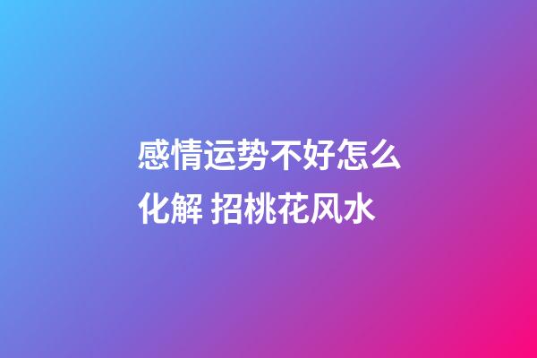 感情运势不好怎么化解 招桃花风水